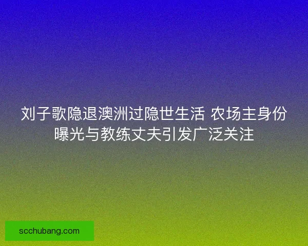 刘子歌隐退澳洲过隐世生活 农场主身份曝光与教练丈夫引发广泛关注