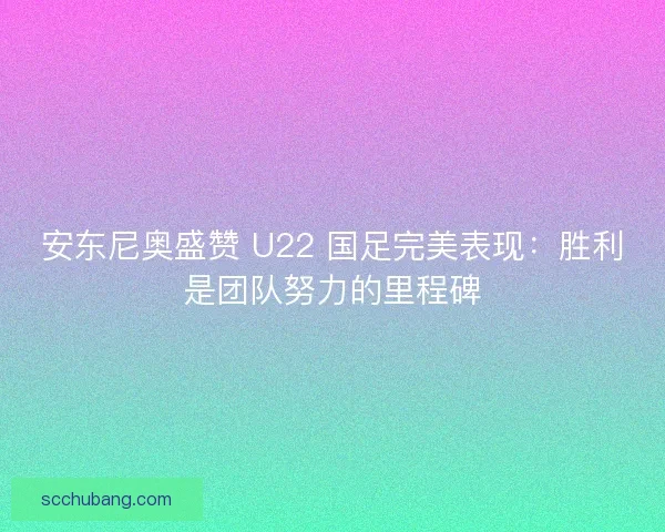 安东尼奥盛赞 U22 国足完美表现：胜利是团队努力的里程碑