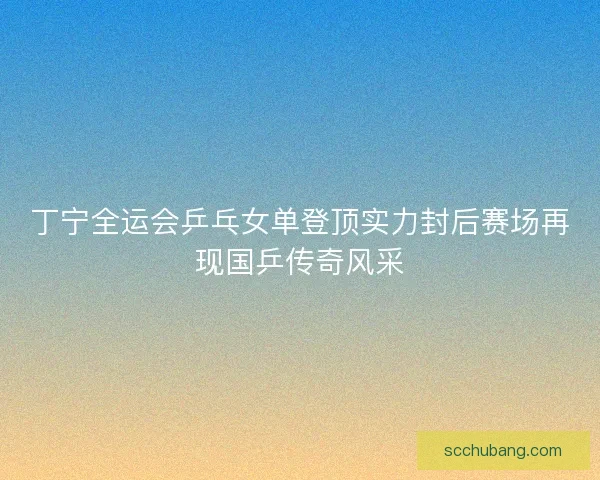 丁宁全运会乒乓女单登顶实力封后赛场再现国乒传奇风采