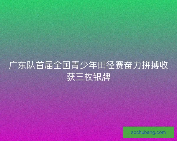 广东队首届全国青少年田径赛奋力拼搏收获三枚银牌 广东队首届全国青少年田径赛奋力拼搏收获三枚银牌
