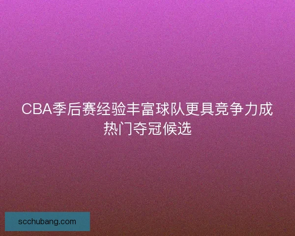 CBA季后赛经验丰富球队更具竞争力成热门夺冠候选