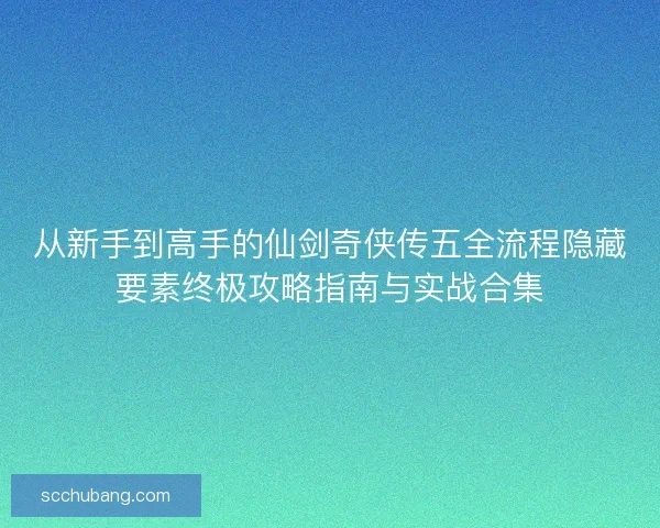 从新手到高手的仙剑奇侠传五全流程隐藏要素终极攻略指南与实战合集