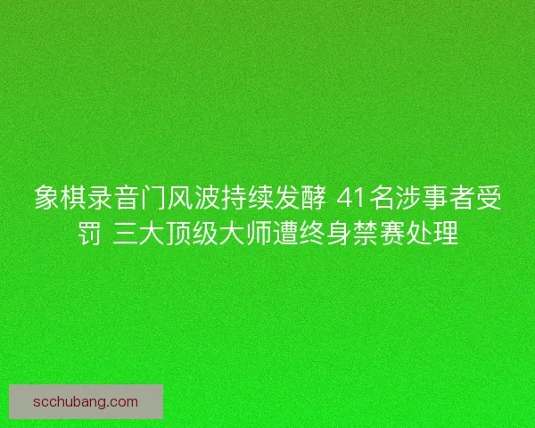 象棋录音门风波持续发酵 41名涉事者受罚 三大顶级大师遭终身禁赛处理