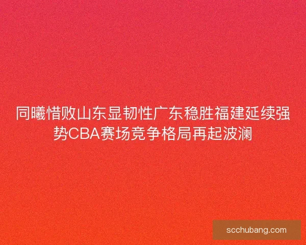 同曦惜败山东显韧性广东稳胜福建延续强势CBA赛场竞争格局再起波澜 同曦惜败山东显韧性广东稳胜福建延续强势CBA赛场竞争格局再起波澜