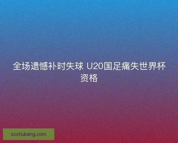 全场遗憾补时失球 U20国足痛失世界杯资格 全场遗憾补时失球 U20国足痛失世界杯资格