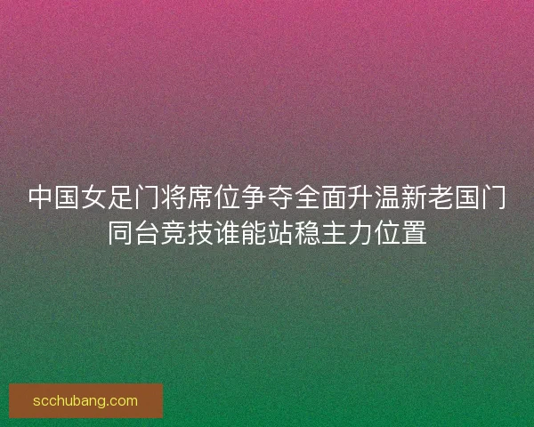 中国女足门将席位争夺全面升温新老国门同台竞技谁能站稳主力位置 中国女足门将席位争夺全面升温新老国门同台竞技谁能站稳主力位置